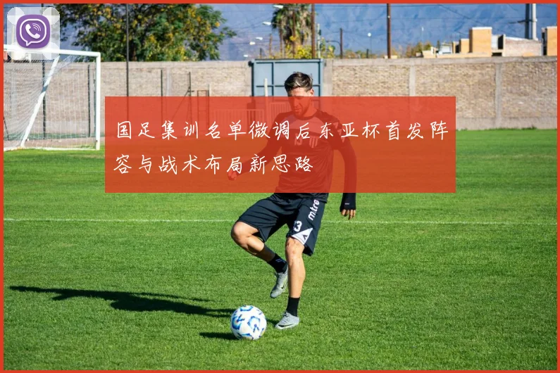 国足集训名单微调后东亚杯首发阵容与战术布局新思路