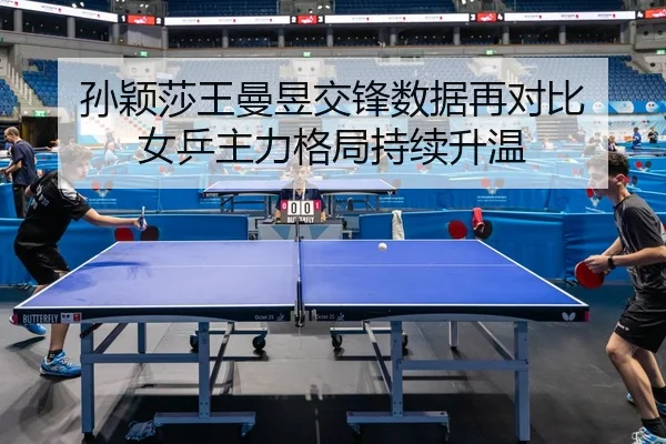 孙颖莎王曼昱交锋数据再对比 女乒主力格局持续升温