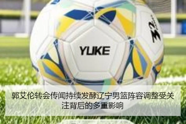郭艾伦转会传闻持续发酵辽宁男篮阵容调整受关注背后的多重影响