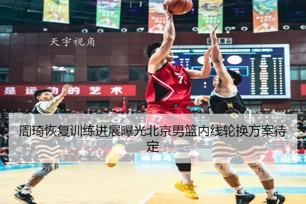 周琦恢复训练进展曝光北京男篮内线轮换方案待定